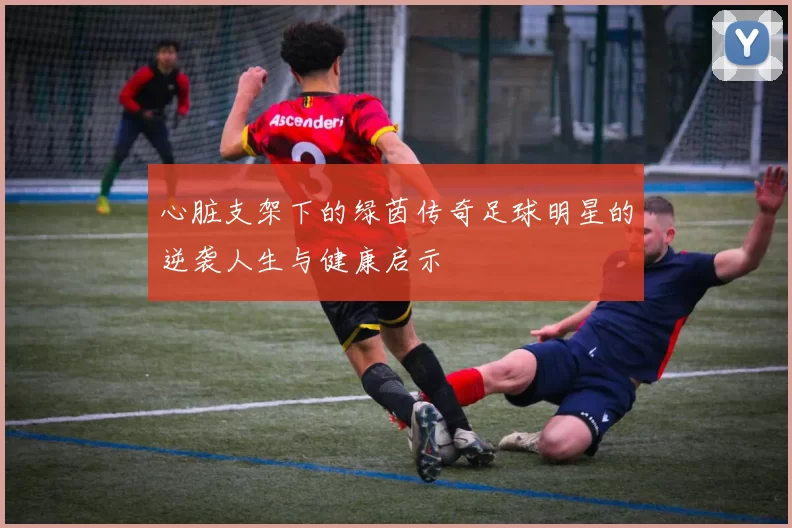 心脏支架下的绿茵传奇足球明星的逆袭人生与健康启示