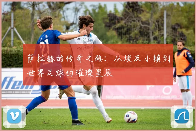 萨拉赫的传奇之路：从埃及小镇到世界足球的璀璨星辰