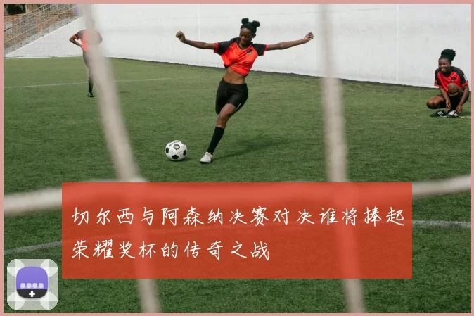 切尔西与阿森纳决赛对决谁将捧起荣耀奖杯的传奇之战