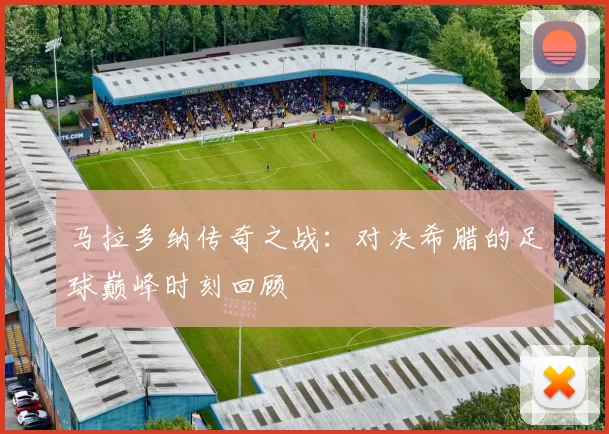 马拉多纳传奇之战：对决希腊的足球巅峰时刻回顾