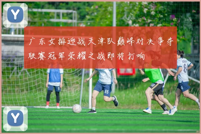 广东女排迎战天津队巅峰对决争夺联赛冠军荣耀之战即将打响