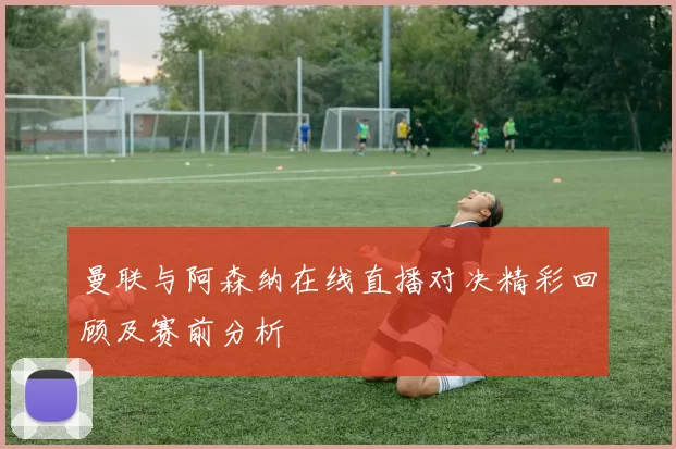 曼联与阿森纳在线直播对决精彩回顾及赛前分析